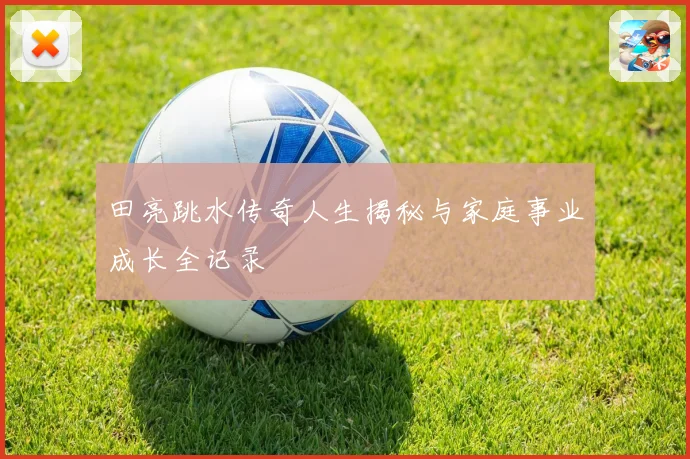田亮跳水传奇人生揭秘与家庭事业成长全记录