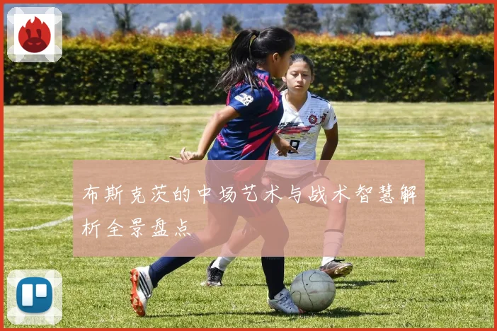 布斯克茨的中场艺术与战术智慧解析全景盘点