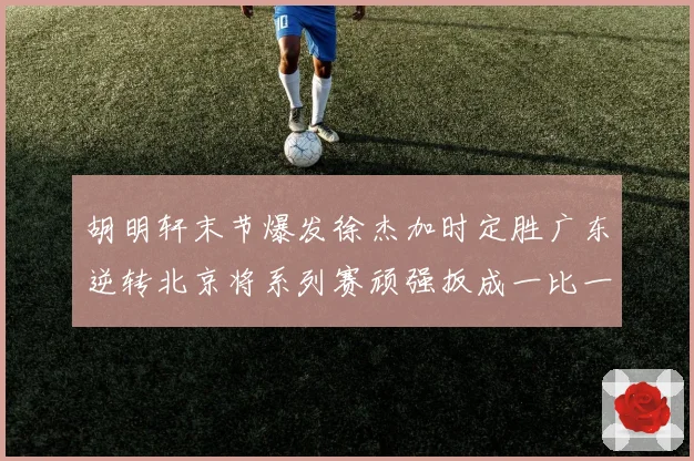 胡明轩末节爆发徐杰加时定胜广东逆转北京将系列赛顽强扳成一比一