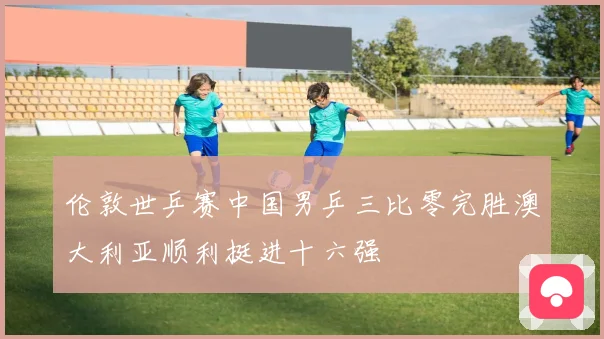 伦敦世乒赛中国男乒三比零完胜澳大利亚顺利挺进十六强