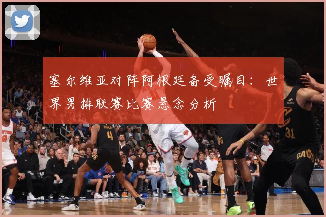 塞尔维亚对阵阿根廷备受瞩目：世界男排联赛比赛悬念分析