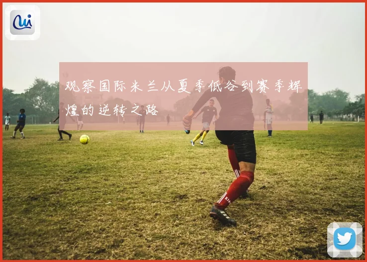 观察国际米兰从夏季低谷到赛季辉煌的逆转之路