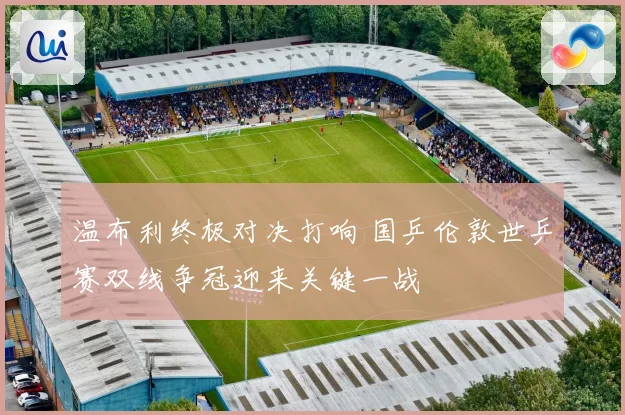温布利终极对决打响 国乒伦敦世乒赛双线争冠迎来关键一战