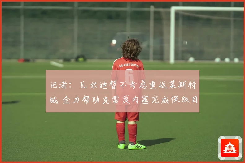 记者：瓦尔迪暂不考虑重返莱斯特城 全力帮助克雷莫内塞完成保级目标