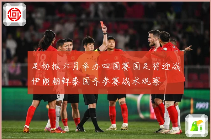 足协拟六月举办四国赛国足将迎战伊朗朝鲜泰国齐参赛战术观察