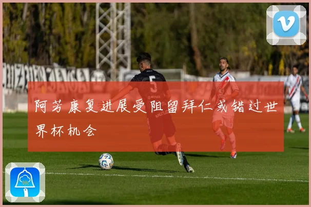 阿芳康复进展受阻留拜仁或错过世界杯机会