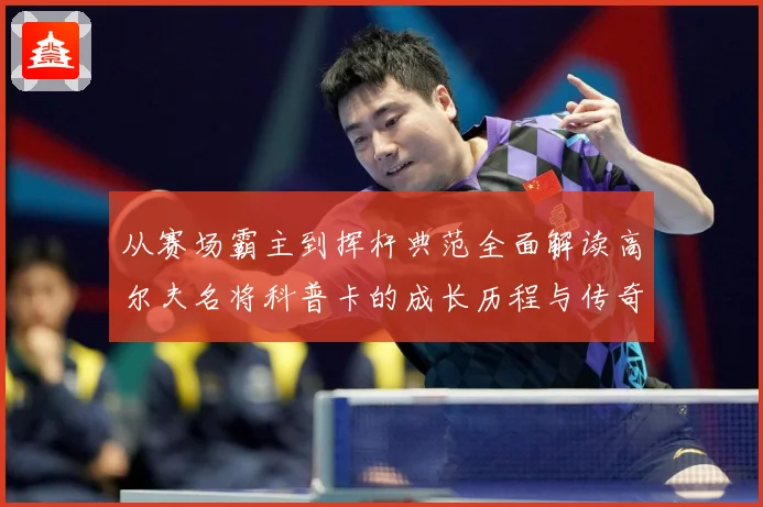 从赛场霸主到挥杆典范全面解读高尔夫名将科普卡的成长历程与传奇成就解析