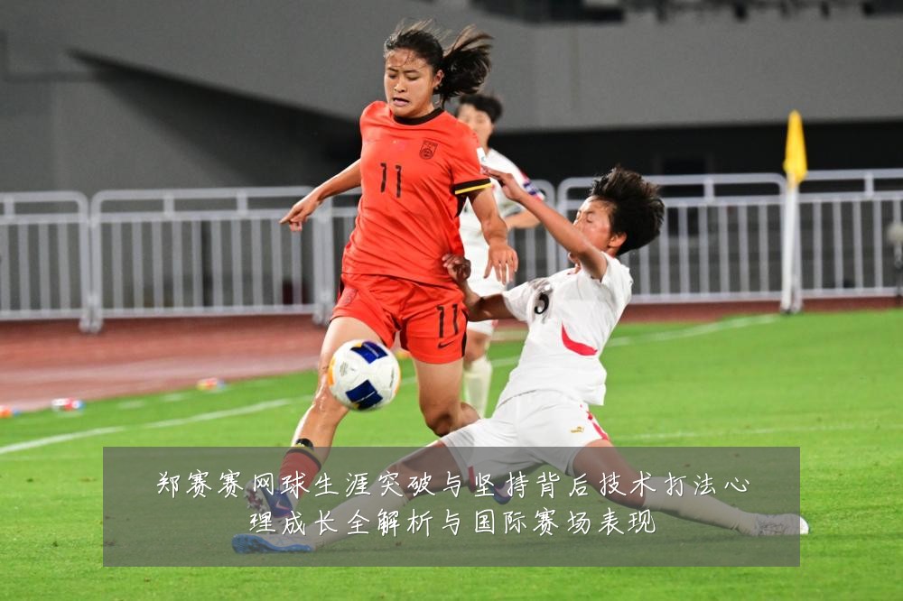 郑赛赛网球生涯突破与坚持背后技术打法心理成长全解析与国际赛场表现